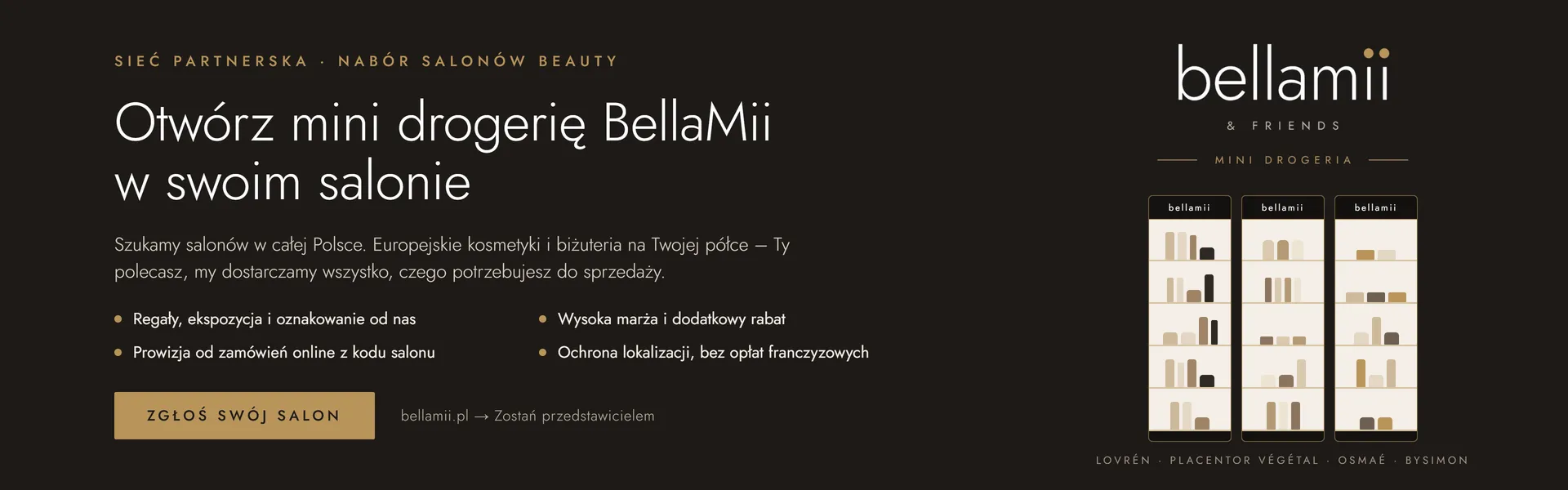 Otwórz mini drogerię BellaMii w swoim salonie. Sieć partnerska, nabór salonów beauty: regały, ekspozycja i oznakowanie od nas, wysoka marża i dodatkowy rabat, prowizja od zamówień online z kodu salonu, ochrona lokalizacji bez opłat franczyzowych. Zgłoś swój salon.